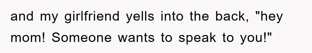 and my girlfriend yells into the back, "hey mom! Someone wants to speak to you!"