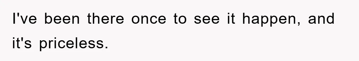 I've been there once to see it happen, and it's priceless.