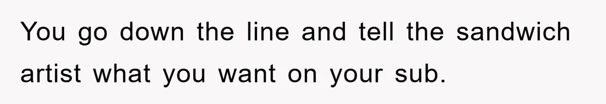 You go down the line and tell the sandwich artist what you want on your sub.
