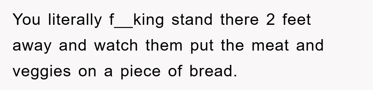 You literally f__king stand there 2 feet away and watch them put the meat and veggies on a piece of bread.