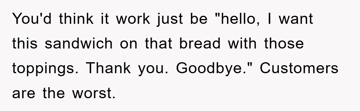 You'd think it work just be "hello, I want this sandwich on that bread with those toppings. Thank you. Goodbye." Customers are the worst.