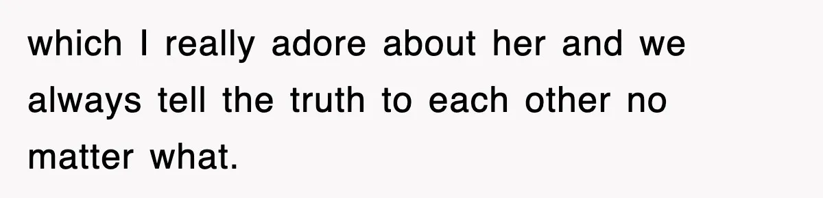 which I really adore about her and we always tell the truth to each other no matter what.