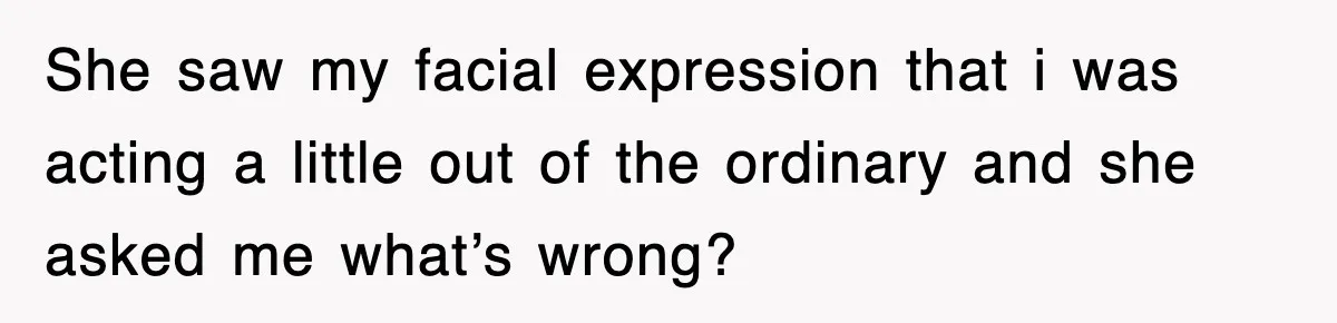 She saw my facial expression that i was acting a little out of the ordinary and she asked me what’s wrong?