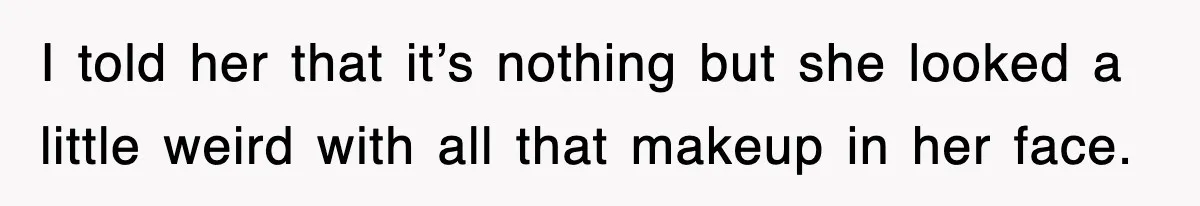 I told her that it’s nothing but she looked a little weird with all that makeup in her face.