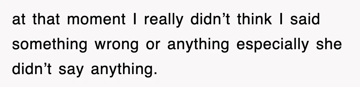 at that moment I really didn’t think I said something wrong or anything especially she didn’t say anything.