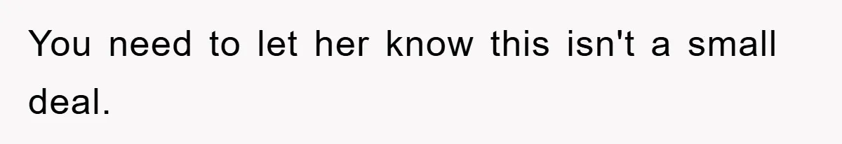 You need to let her know this isn't a small deal.