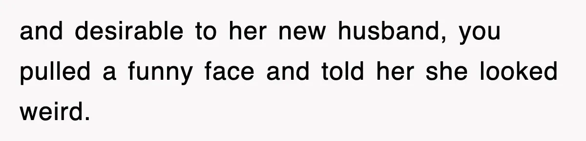 and desirable to her new husband, you pulled a funny face and told her she looked weird.