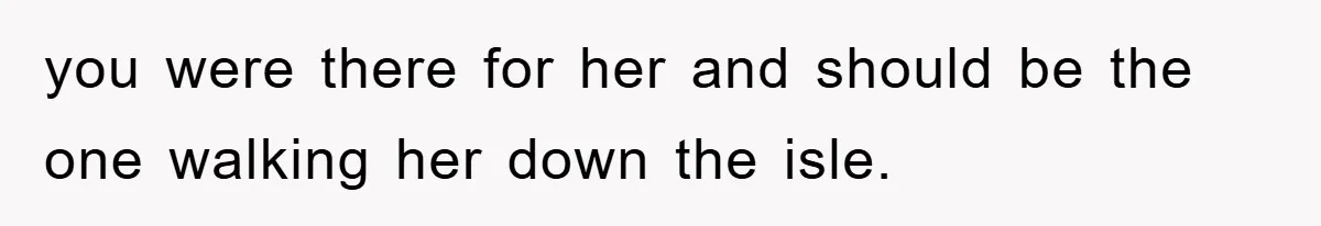 you were there for her and should be the one walking her down the isle.