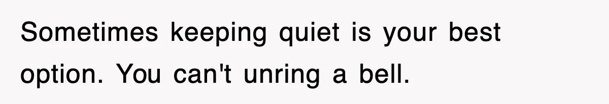Sometimes keeping quiet is your best option. You can't unring a bell.