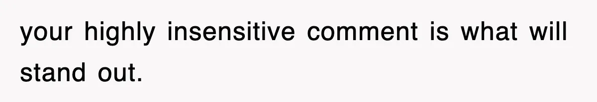 your highly insensitive comment is what will stand out.