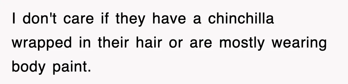 I don't care if they have a chinchilla wrapped in their hair or are mostly wearing body paint.