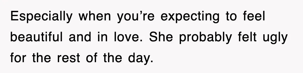 Especially when you’re expecting to feel beautiful and in love. She probably felt ugly for the rest of the day.