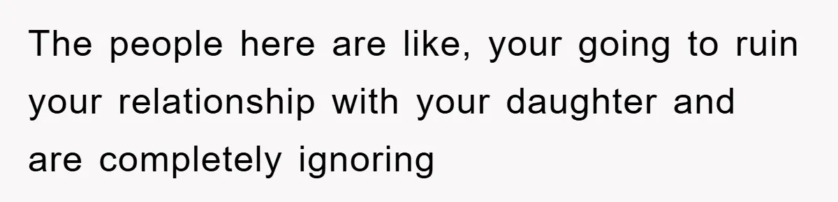 The people here are like, your going to ruin your relationship with your daughter and are completely ignoring