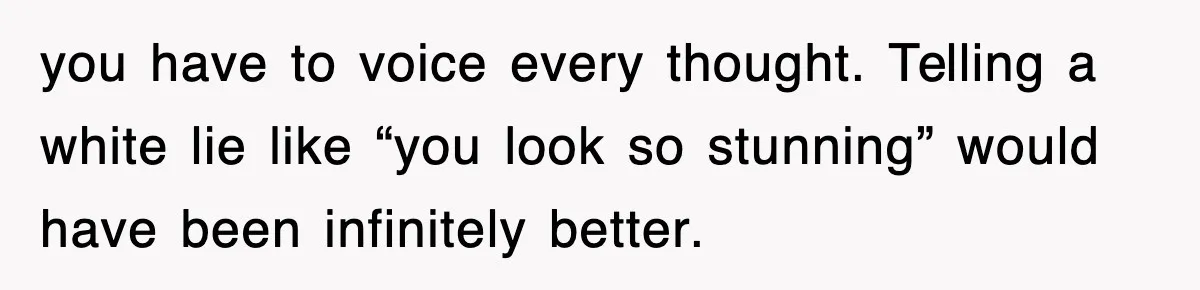 you have to voice every thought. Telling a white lie like “you look so stunning” would have been infinitely better.