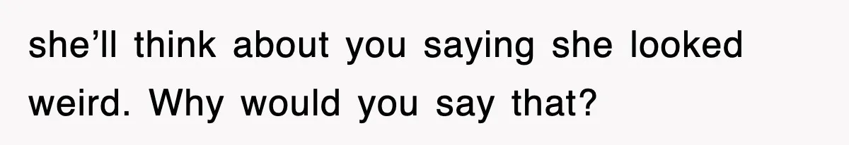 she’ll think about you saying she looked weird. Why would you say that?