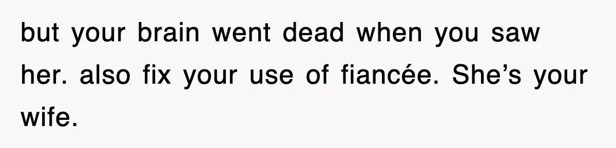 but your brain went dead when you saw her. also fix your use of fiancée. She’s your wife.