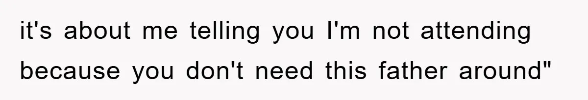 it's about me telling you I'm not attending because you don't need this father around"