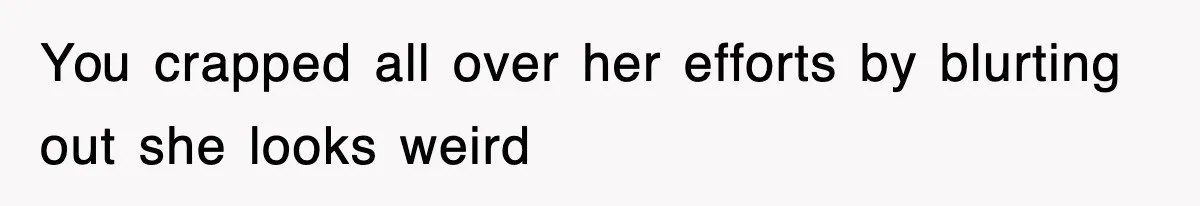 You crapped all over her efforts by blurting out she looks weird
