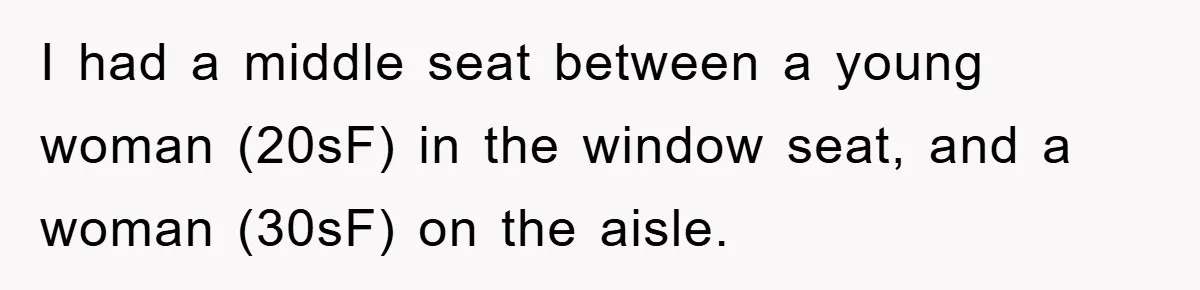 I had a middle seat between a young woman (20sF) in the window seat, and a woman (30sF) on the aisle.