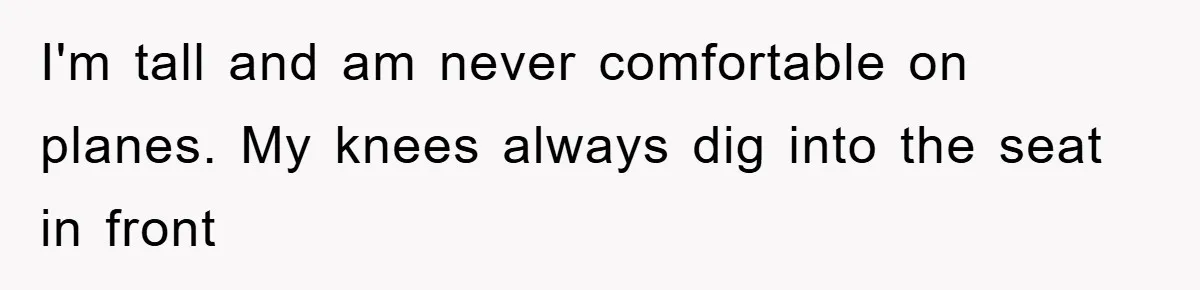 I'm tall and am never comfortable on planes. My knees always dig into the seat in front