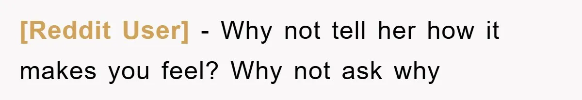 [Reddit User] − Why not tell her how it makes you feel? Why not ask why