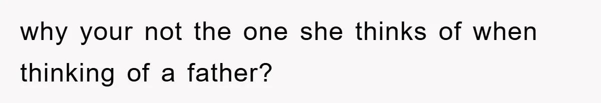 why your not the one she thinks of when thinking of a father?