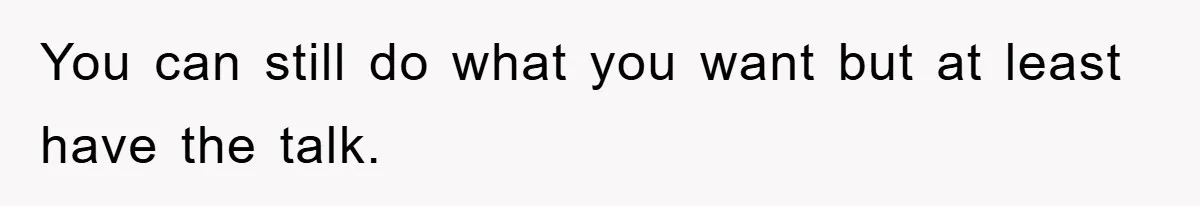 You can still do what you want but at least have the talk.