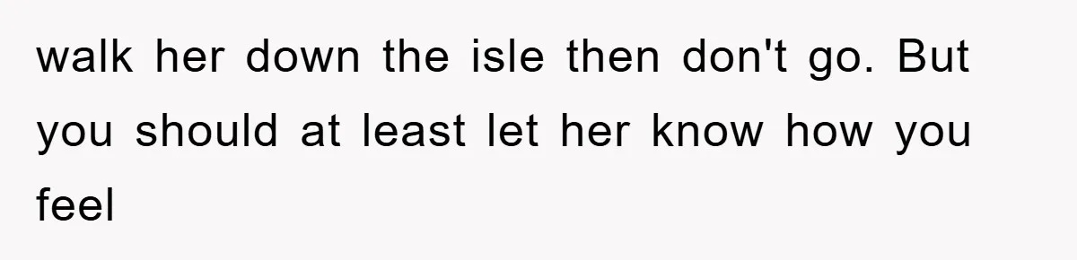 walk her down the isle then don't go. But you should at least let her know how you feel