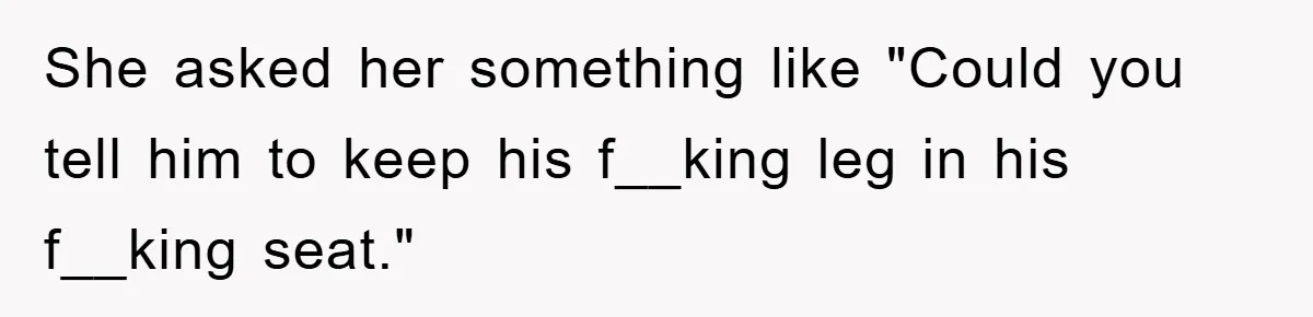 She asked her something like "Could you tell him to keep his f__king leg in his f__king seat."