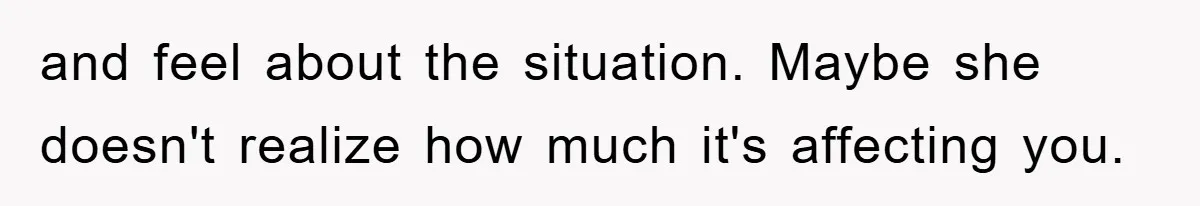 and feel about the situation. Maybe she doesn't realize how much it's affecting you.