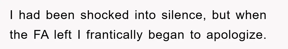 I had been shocked into silence, but when the FA left I frantically began to apologize.