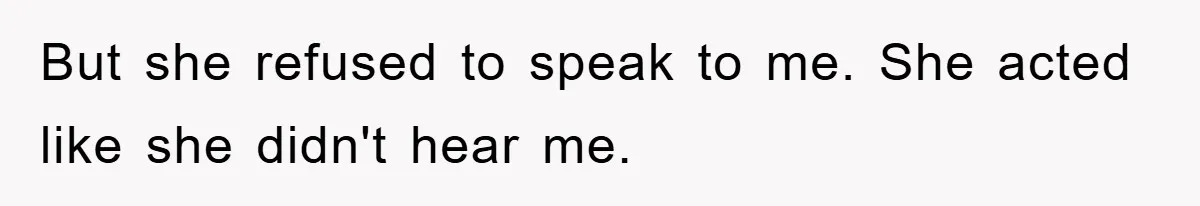 But she refused to speak to me. She acted like she didn't hear me.