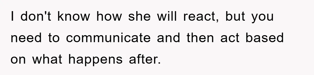 I don't know how she will react, but you need to communicate and then act based on what happens after.