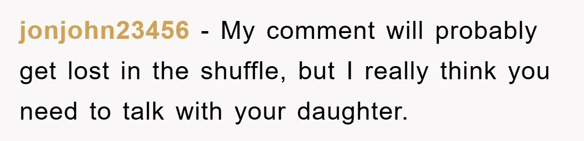 jonjohn23456 − My comment will probably get lost in the shuffle, but I really think you need to talk with your daughter.