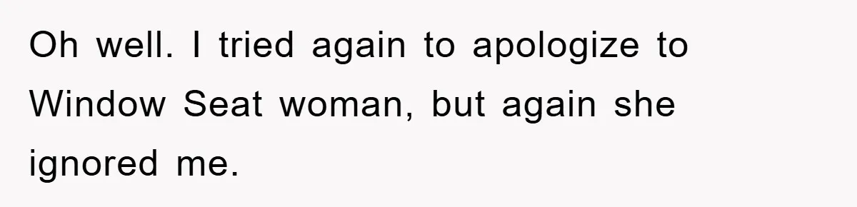 Oh well. I tried again to apologize to Window Seat woman, but again she ignored me.
