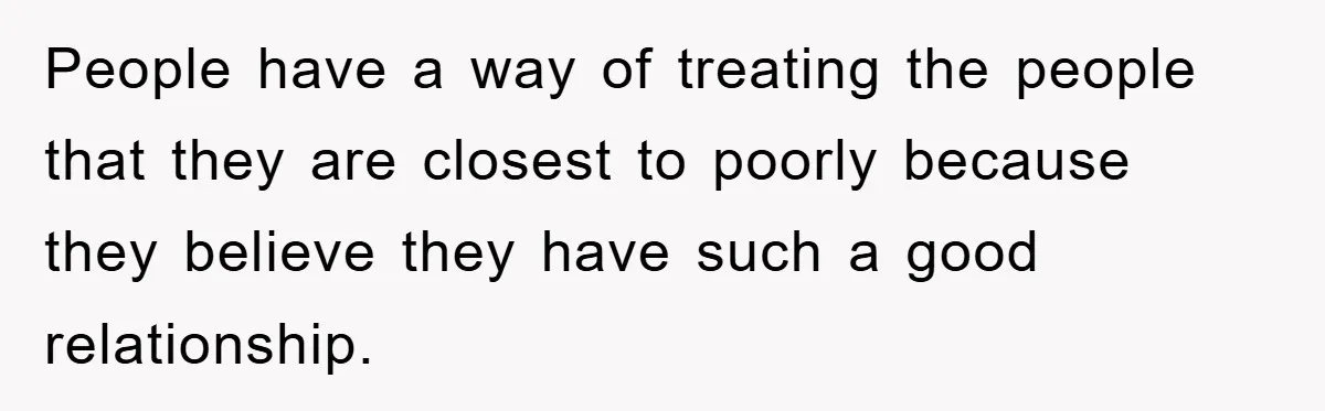 People have a way of treating the people that they are closest to poorly because they believe they have such a good relationship.