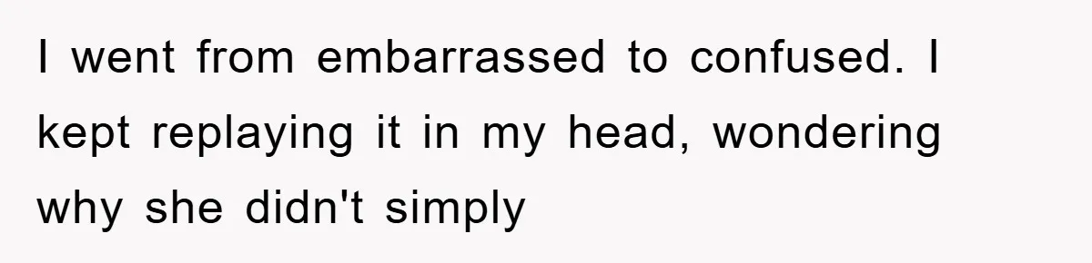 I went from embarrassed to confused. I kept replaying it in my head, wondering why she didn't simply