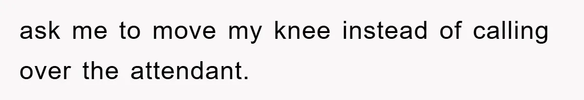 ask me to move my knee instead of calling over the attendant.