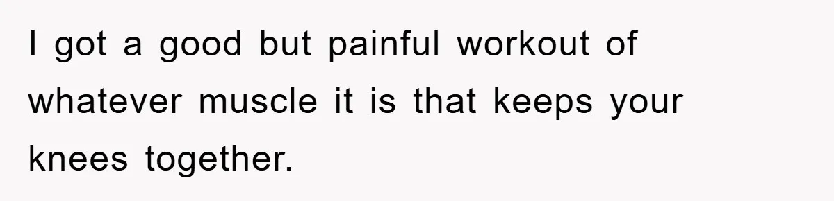 I got a good but painful workout of whatever muscle it is that keeps your knees together.