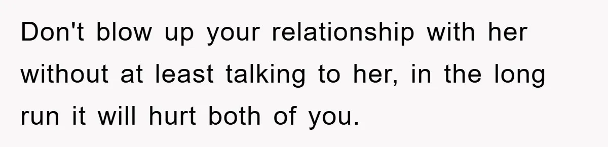 Don't blow up your relationship with her without at least talking to her, in the long run it will hurt both of you.