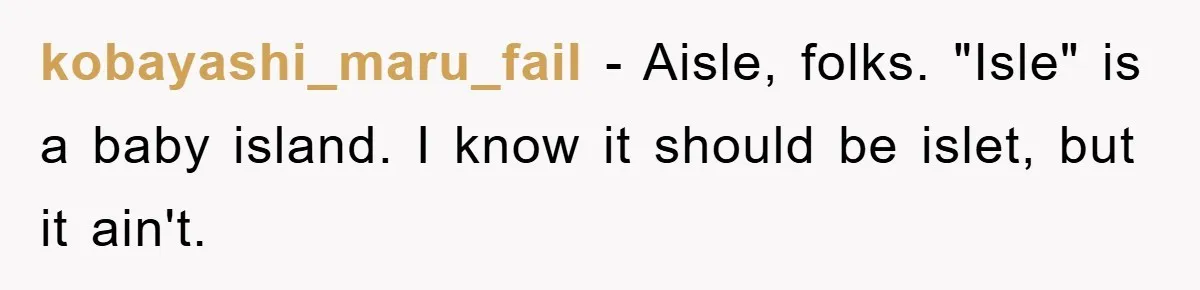 kobayashi_maru_fail − Aisle, folks. "Isle" is a baby island. I know it should be islet, but it ain't.