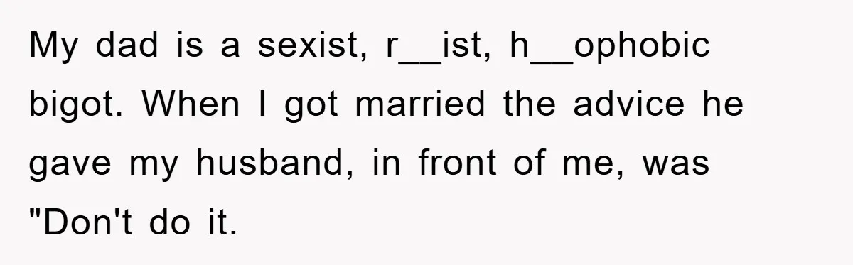 My dad is a sexist, r__ist, h__ophobic bigot. When I got married the advice he gave my husband, in front of me, was "Don't do it.
