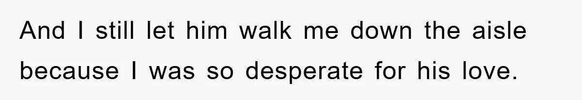 And I still let him walk me down the aisle because I was so desperate for his love.