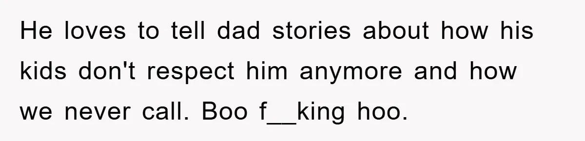 He loves to tell dad stories about how his kids don't respect him anymore and how we never call. Boo f__king hoo.