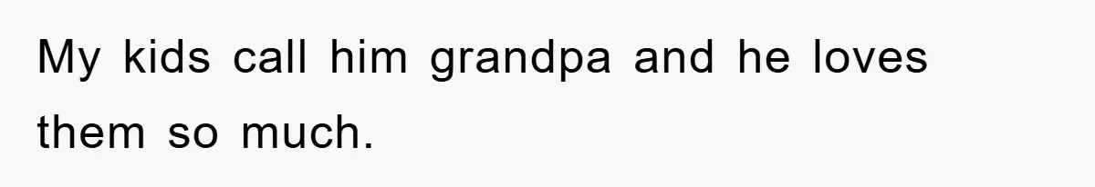 My kids call him grandpa and he loves them so much.
