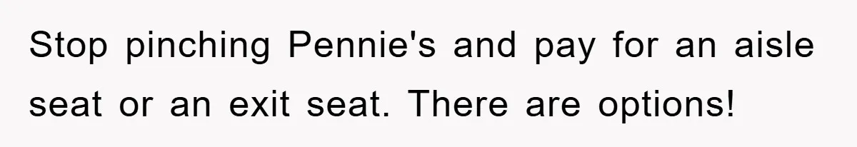 Stop pinching Pennie's and pay for an aisle seat or an exit seat. There are options!