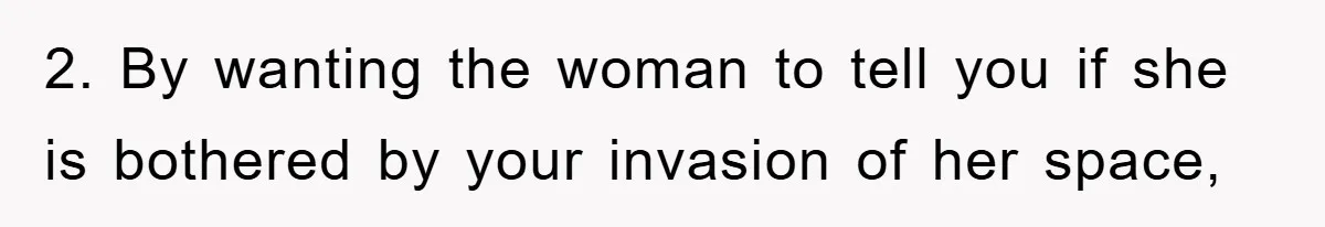 2. By wanting the woman to tell you if she is bothered by your invasion of her space,