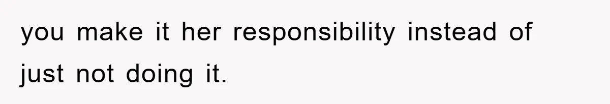 you make it her responsibility instead of just not doing it.