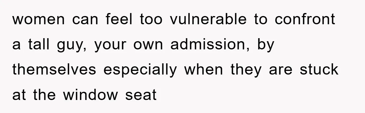women can feel too vulnerable to confront a tall guy, your own admission, by themselves especially when they are stuck at the window seat