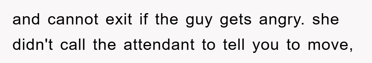and cannot exit if the guy gets angry. she didn't call the attendant to tell you to move,